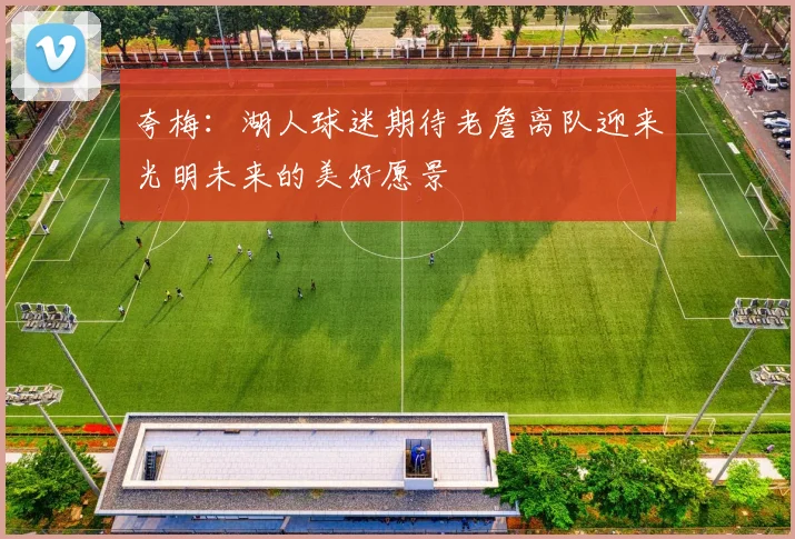 夸梅：湖人球迷期待老詹离队迎来光明未来的美好愿景