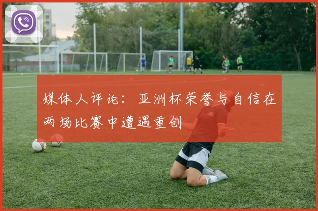 媒体人评论：亚洲杯荣誉与自信在两场比赛中遭遇重创
