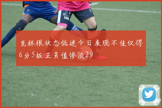 克林根状态低迷今日表现不佳仅得6分5板正负值惨淡29