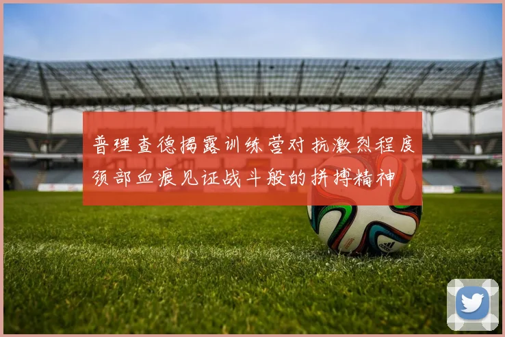 普理查德揭露训练营对抗激烈程度颈部血痕见证战斗般的拼搏精神