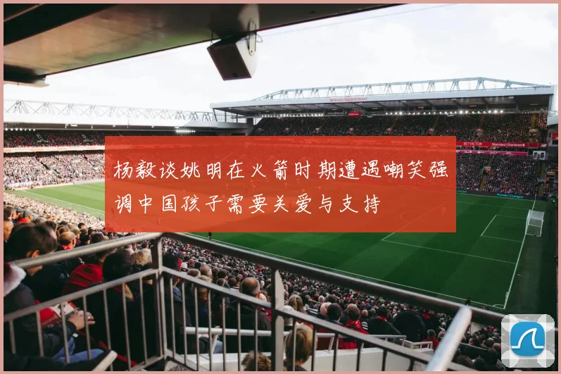 杨毅谈姚明在火箭时期遭遇嘲笑强调中国孩子需要关爱与支持