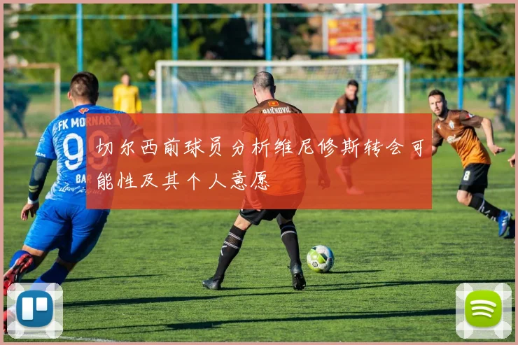 切尔西前球员分析维尼修斯转会可能性及其个人意愿
