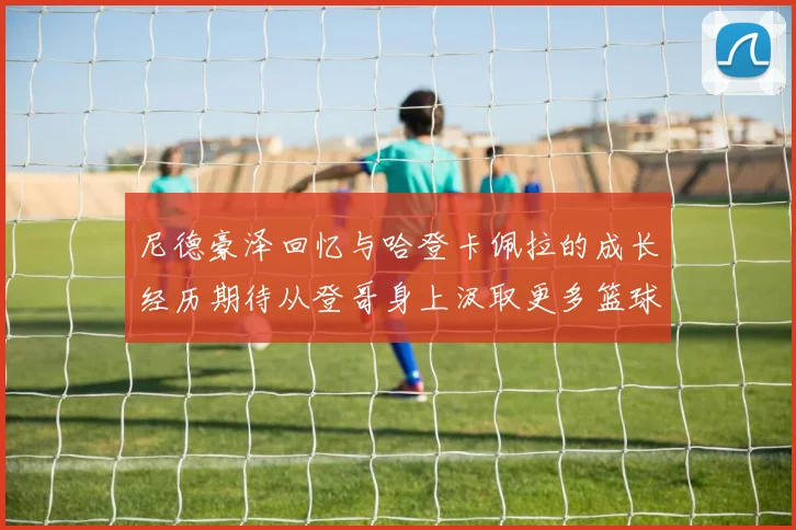 尼德豪泽回忆与哈登卡佩拉的成长经历期待从登哥身上汲取更多篮球智慧