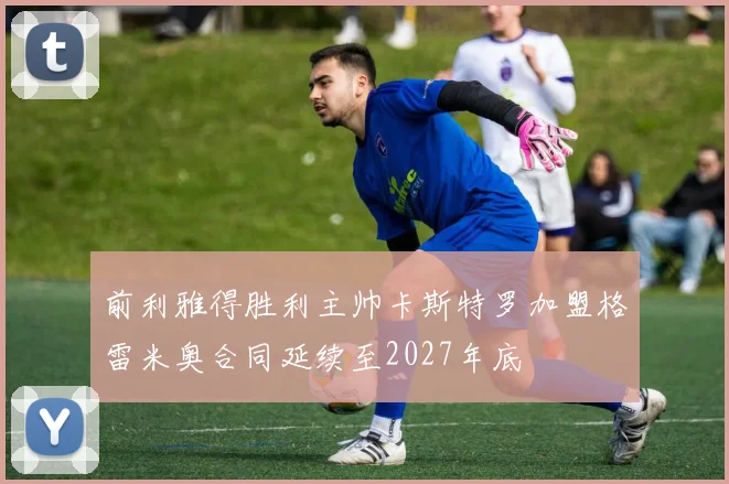 前利雅得胜利主帅卡斯特罗加盟格雷米奥合同延续至2027年底