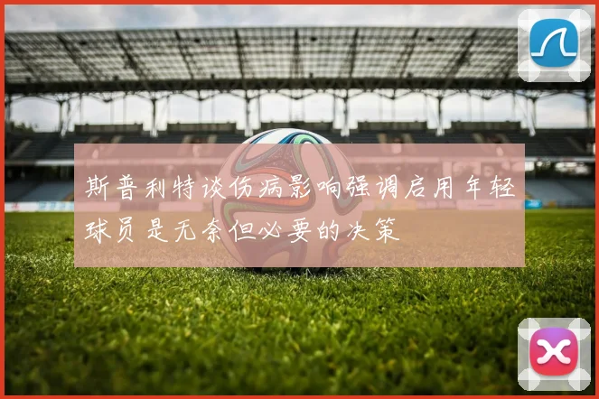 斯普利特谈伤病影响强调启用年轻球员是无奈但必要的决策