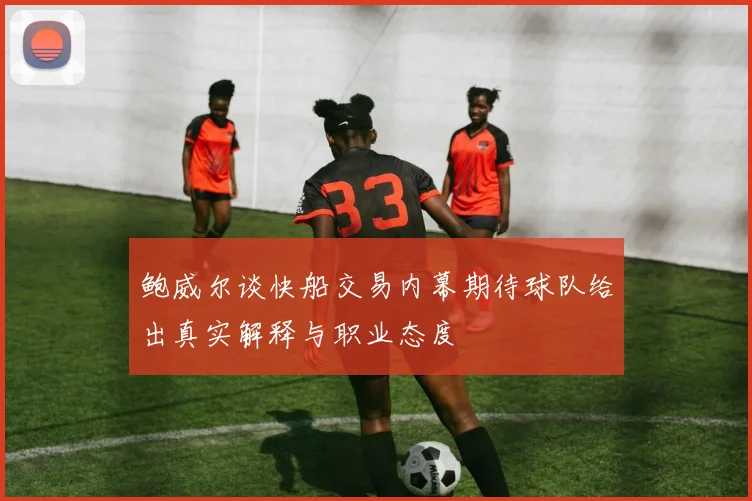 鲍威尔谈快船交易内幕期待球队给出真实解释与职业态度