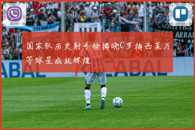 国家队历史射手榜揭晓C罗梅西莱万等球星成就辉煌