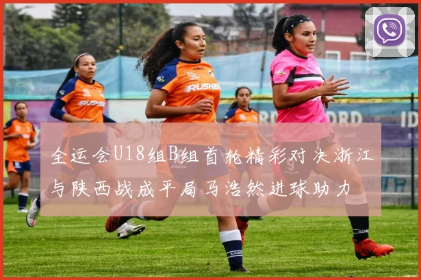 全运会U18组B组首轮精彩对决浙江与陕西战成平局马浩然进球助力
