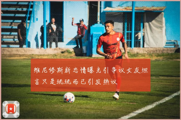 维尼修斯新恋情曝光引争议女友坦言只是玩玩而已引发热议
