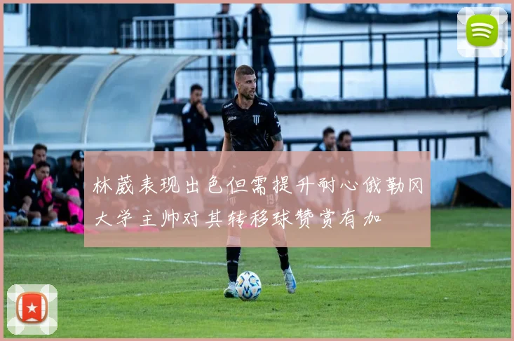 林葳表现出色但需提升耐心俄勒冈大学主帅对其转移球赞赏有加