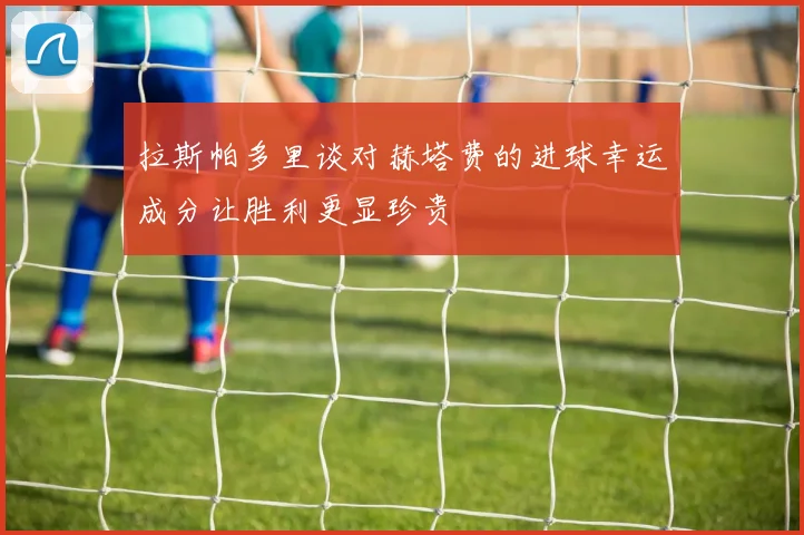拉斯帕多里谈对赫塔费的进球幸运成分让胜利更显珍贵