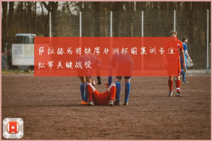 萨拉赫或将缺席非洲杯前集训专注红军关键战役