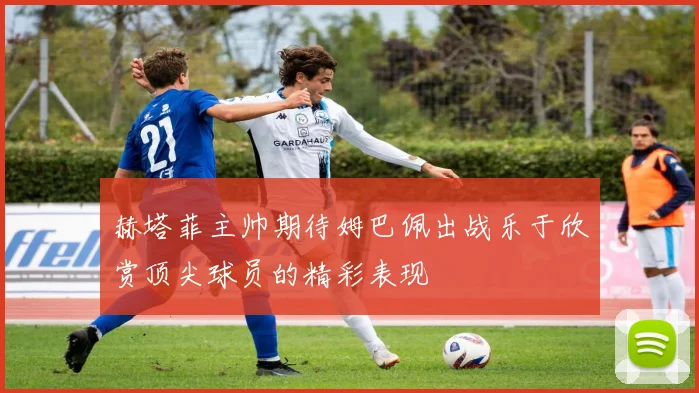 赫塔菲主帅期待姆巴佩出战乐于欣赏顶尖球员的精彩表现