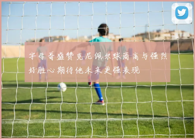 字母哥盛赞克尼佩尔球商高与强烈好胜心期待他未来更强表现
