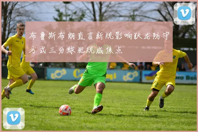 布鲁斯布朗直言新规影响狄龙防守方式三分球犯规成焦点