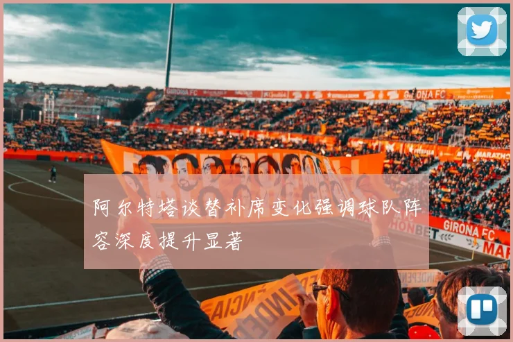 阿尔特塔谈替补席变化强调球队阵容深度提升显著