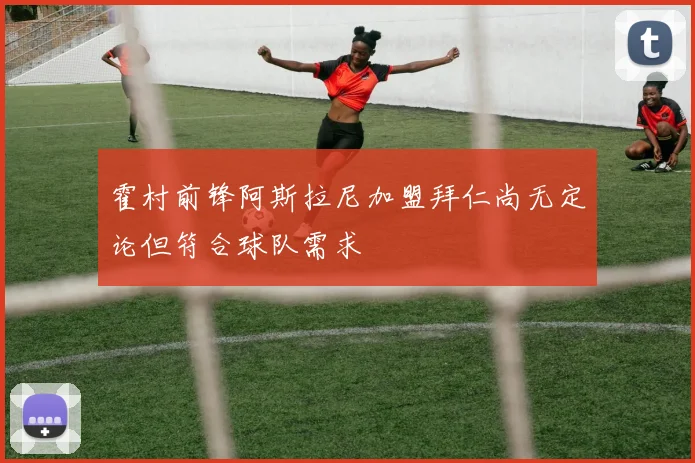 霍村前锋阿斯拉尼加盟拜仁尚无定论但符合球队需求