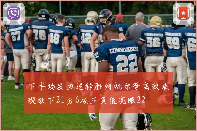 下半场发力逆转胜利凯尔登高效表现砍下21分6板正负值亮眼22