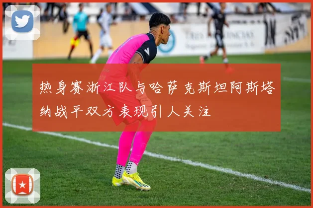热身赛浙江队与哈萨克斯坦阿斯塔纳战平双方表现引人关注