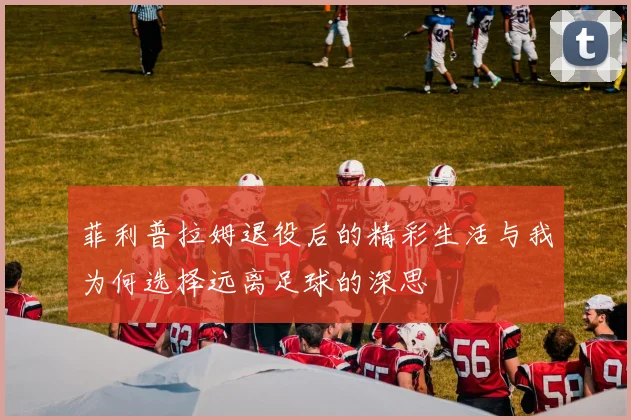 菲利普拉姆退役后的精彩生活与我为何选择远离足球的深思