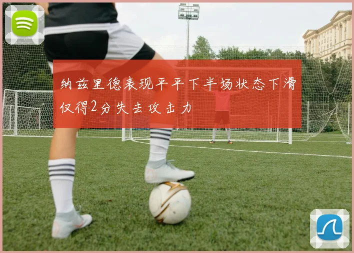 纳兹里德表现平平下半场状态下滑仅得2分失去攻击力