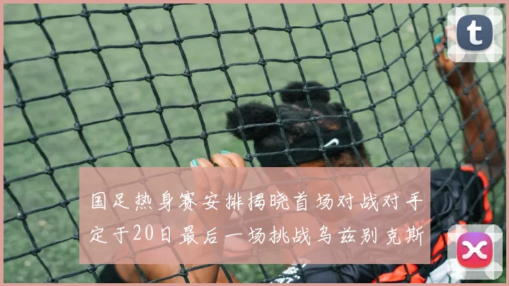 国足热身赛安排揭晓首场对战对手定于20日最后一场挑战乌兹别克斯坦